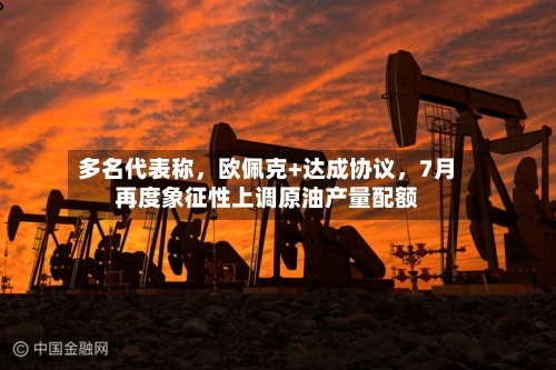 多名代表称	，欧佩克+达成协议，7月再度象征性上调原油产量配额-第3张图片
