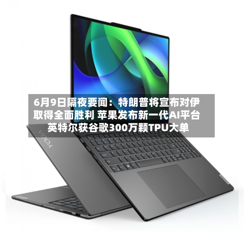 6月9日隔夜要闻：特朗普将宣布对伊取得全面胜利 苹果发布新一代AI平台 英特尔获谷歌300万颗TPU大单