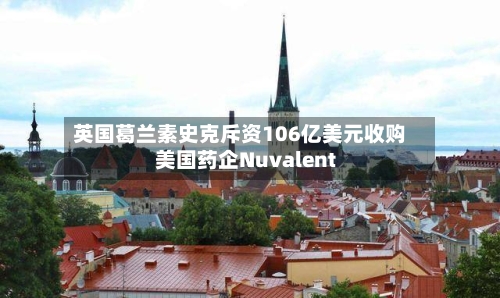 英国葛兰素史克斥资106亿美元收购美国药企Nuvalent