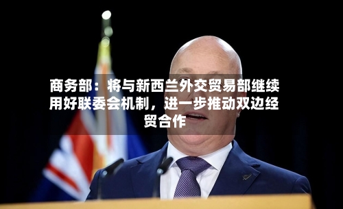 商务部：将与新西兰外交贸易部继续用好联委会机制，进一步推动双边经贸合作-第2张图片