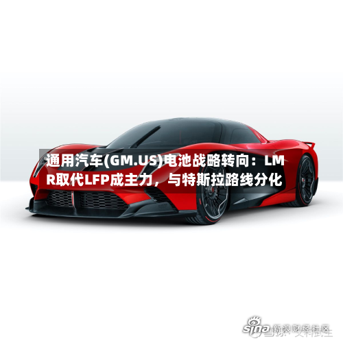 通用汽车(GM.US)电池战略转向：LMR取代LFP成主力	，与特斯拉路线分化-第3张图片