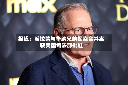 报道:派拉蒙与华纳兄弟探索合并案获美国司法部批准-第2张图片