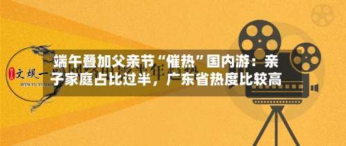 端午叠加父亲节“催热”国内游：亲子家庭占比过半	，广东省热度比较高-第2张图片