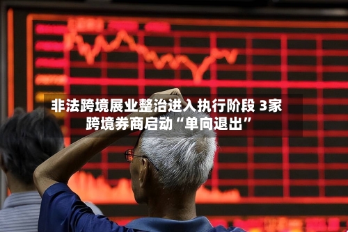 非法跨境展业整治进入执行阶段 3家跨境券商启动“单向退出”-第3张图片