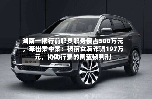 湖南一银行前职员职务侵占500万元，牵出案中案：被前女友诈骗197万元	，协助行骗的闺蜜被判刑-第2张图片