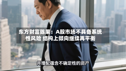 东方财富陈果:A股市场不具备系统性风险 结构上倾向继续再平衡-第2张图片