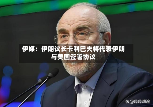 伊媒：伊朗议长卡利巴夫将代表伊朗与美国签署协议-第2张图片