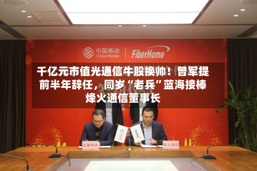 千亿元市值光通信牛股换帅！曾军提前半年辞任	，同岁“老兵	”蓝海接棒烽火通信董事长-第2张图片