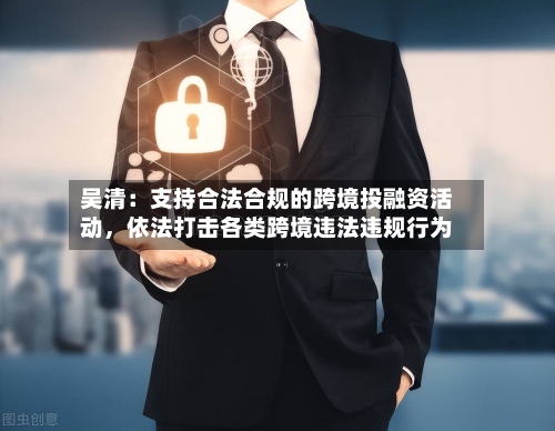 吴清：支持合法合规的跨境投融资活动，依法打击各类跨境违法违规行为-第2张图片