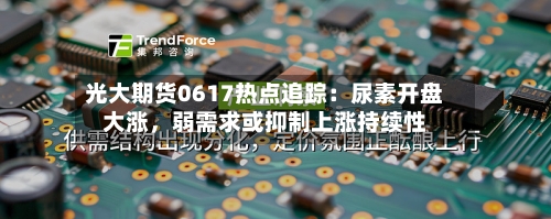 光大期货0617热点追踪：尿素开盘大涨	，弱需求或抑制上涨持续性-第3张图片