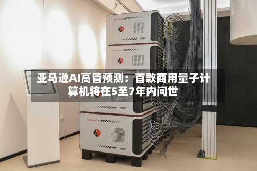 亚马逊AI高管预测：首款商用量子计算机将在5至7年内问世