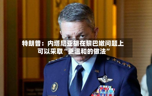 特朗普：内塔尼亚胡在黎巴嫩问题上可以采取“更温和的做法”