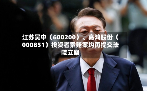 江苏吴中（600200）、高鸿股份（000851）投资者索赔案均再提交法院立案-第3张图片