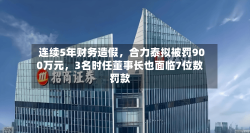 连续5年财务造假	，合力泰拟被罚900万元，3名时任董事长也面临7位数罚款-第2张图片