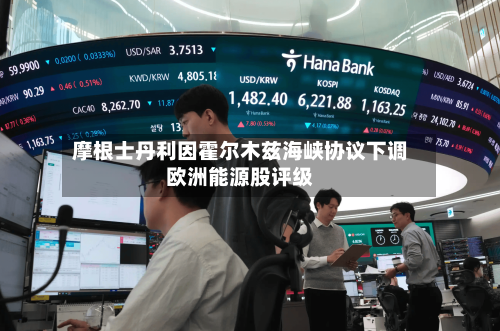 摩根士丹利因霍尔木兹海峡协议下调欧洲能源股评级