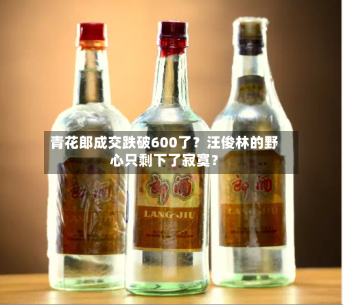 青花郎成交跌破600了？汪俊林的野心只剩下了寂寞？-第2张图片