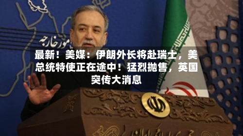 最新！美媒：伊朗外长将赴瑞士，美总统特使正在途中！猛烈抛售，英国突传大消息