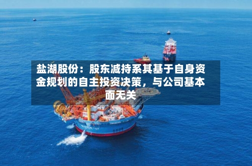 盐湖股份：股东减持系其基于自身资金规划的自主投资决策，与公司基本面无关