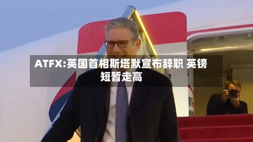 ATFX:英国首相斯塔默宣布辞职 英镑短暂走高-第3张图片