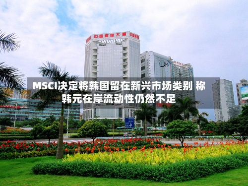 MSCI决定将韩国留在新兴市场类别 称韩元在岸流动性仍然不足-第3张图片