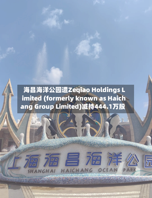 海昌海洋公园遭Zeqiao Holdings Limited (formerly known as Haichang Group Limited)减持444.1万股