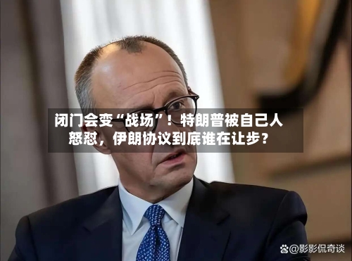 闭门会变“战场”！特朗普被自己人怒怼，伊朗协议到底谁在让步？