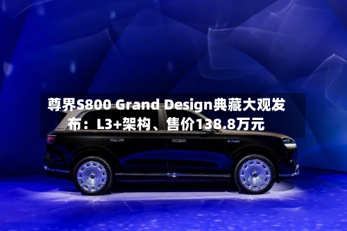 尊界S800 Grand Design典藏大观发布：L3+架构、售价138.8万元