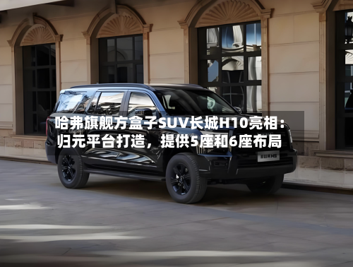 哈弗旗舰方盒子SUV长城H10亮相：归元平台打造，提供5座和6座布局-第2张图片