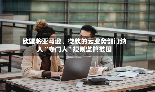 欧盟将亚马逊	、微软的云业务部门纳入“守门人”规则监管范围-第2张图片