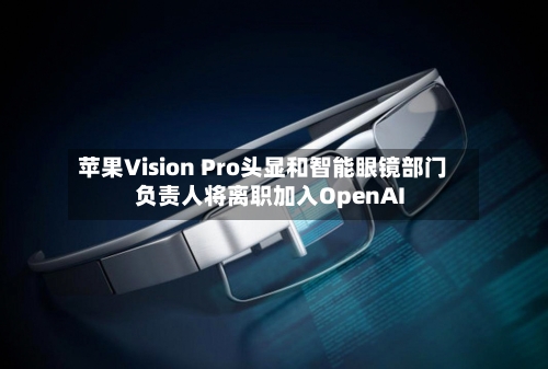 苹果Vision Pro头显和智能眼镜部门负责人将离职加入OpenAI