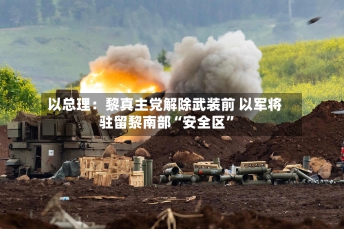 以总理：黎真主党解除武装前 以军将驻留黎南部“安全区”-第2张图片