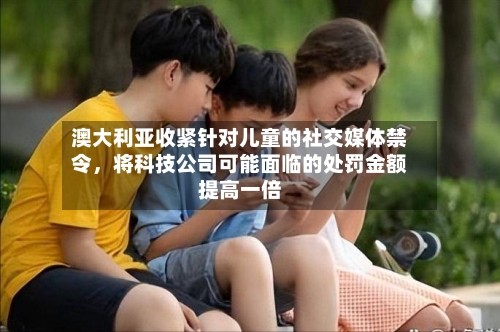 澳大利亚收紧针对儿童的社交媒体禁令，将科技公司可能面临的处罚金额提高一倍-第2张图片