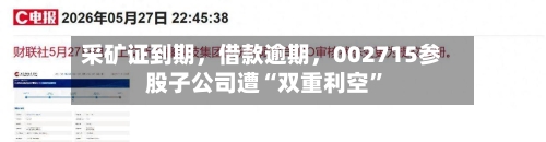 采矿证到期，借款逾期，002715参股子公司遭“双重利空	”-第3张图片