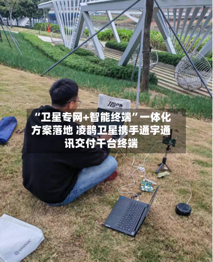 “卫星专网+智能终端”一体化方案落地 凌鹊卫星携手通宇通讯交付千台终端-第3张图片