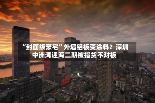 “封面级豪宅”外墙铝板变涂料？深圳中洲湾迎海二期被指货不对板-第3张图片