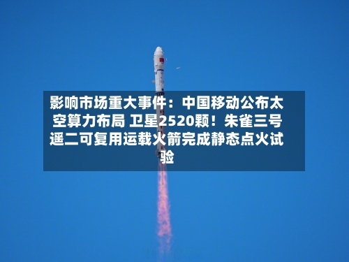 影响市场重大事件：中国移动公布太空算力布局 卫星2520颗！朱雀三号遥二可复用运载火箭完成静态点火试验