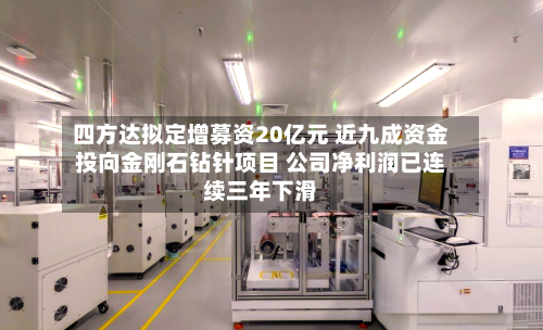 四方达拟定增募资20亿元 近九成资金投向金刚石钻针项目 公司净利润已连续三年下滑-第2张图片