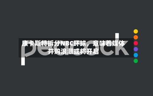 康卡斯特拆分NBC环球，意味着媒体并购浪潮或将开启-第2张图片