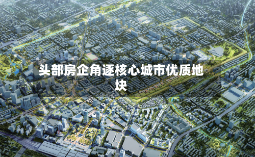 头部房企角逐核心城市优质地块-第2张图片