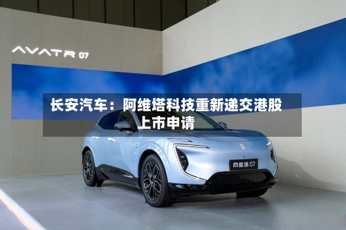 长安汽车:阿维塔科技重新递交港股上市申请