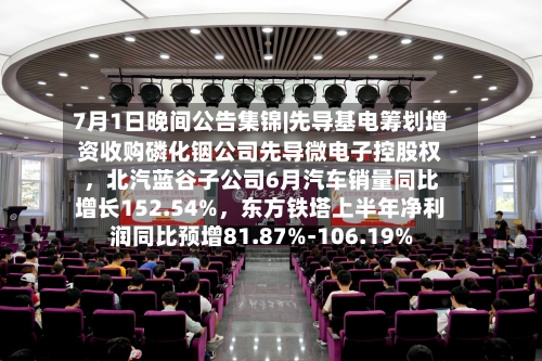 7月1日晚间公告集锦|先导基电筹划增资收购磷化铟公司先导微电子控股权,北汽蓝谷子公司6月汽车销量同比增长152.54%,东方铁塔上半年净利润同比预增81.87%-106.19%