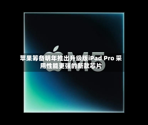 苹果筹备明年推出升级版iPad Pro 采用性能更强的新款芯片-第2张图片