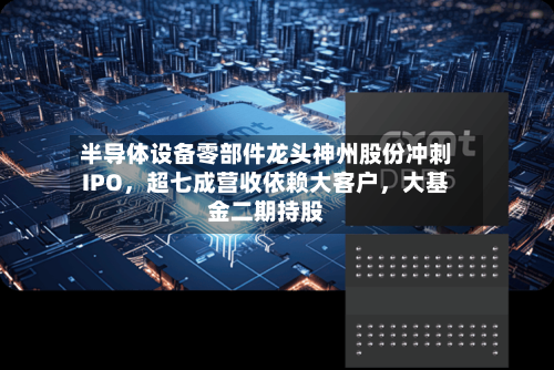 半导体设备零部件龙头神州股份冲刺IPO，超七成营收依赖大客户，大基金二期持股