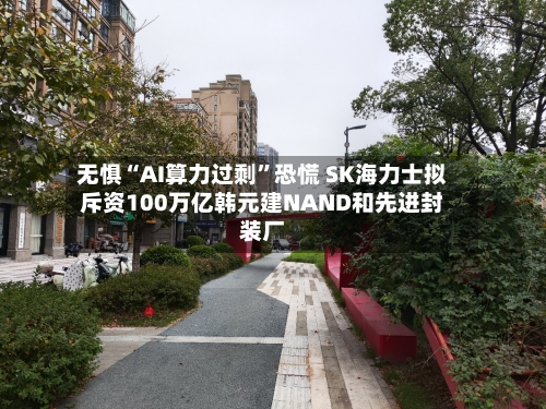 无惧“AI算力过剩”恐慌 SK海力士拟斥资100万亿韩元建NAND和先进封装厂-第2张图片