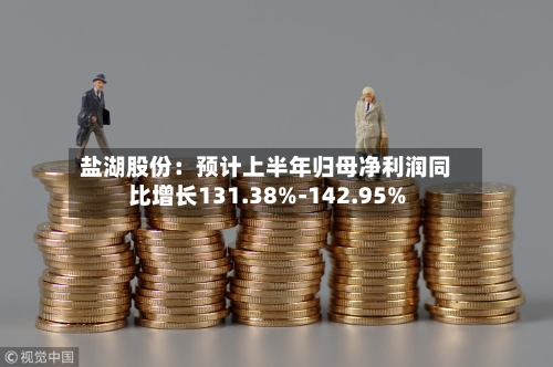 盐湖股份:预计上半年归母净利润同比增长131.38%-142.95%-第2张图片