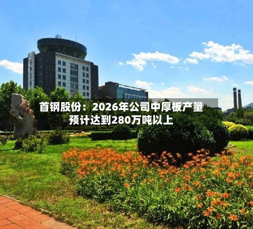 首钢股份:2026年公司中厚板产量预计达到280万吨以上-第3张图片
