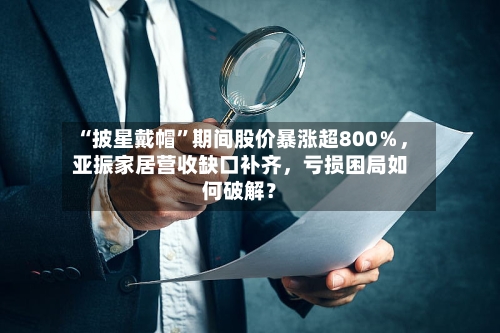 “披星戴帽	”期间股价暴涨超800％，亚振家居营收缺口补齐，亏损困局如何破解？-第2张图片