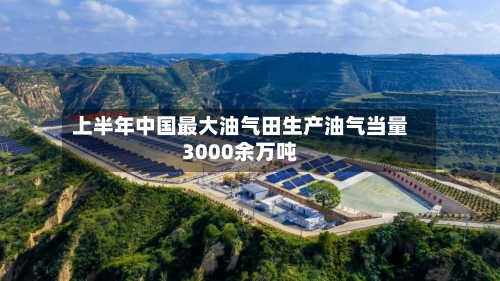 上半年中国最大油气田生产油气当量3000余万吨