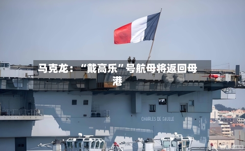 马克龙:“戴高乐”号航母将返回母港