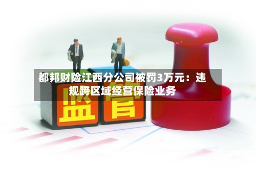 都邦财险江西分公司被罚3万元：违规跨区域经营保险业务